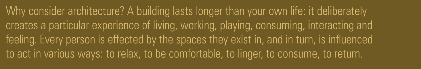 Why consider architecture? A building lasts longer than your own life: it deliberately creates a particular experience of living, working, playing, consuming, interacting and feeling. Every person is effected by the spaces they exist in, and in turn, is influenced to act in various ways: to relax, to be comfortable, to linger, to consume, to return.