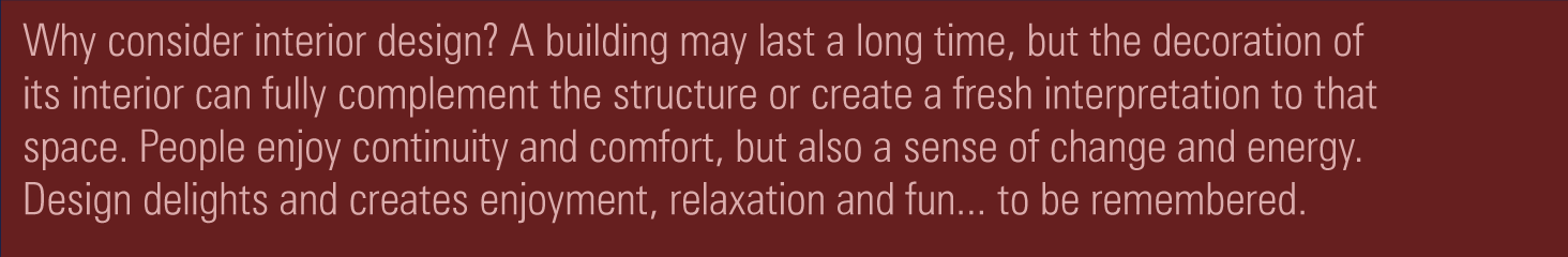 Why consider interior design? A building may last a long time, but the decoration of its interior can fully complement the structure or create a fresh interpretation to that space. People enjoy continuity and comfort, but also a sense of change and energy. Design delights and creates enjoyment, relaxation and fun... to be remembered.