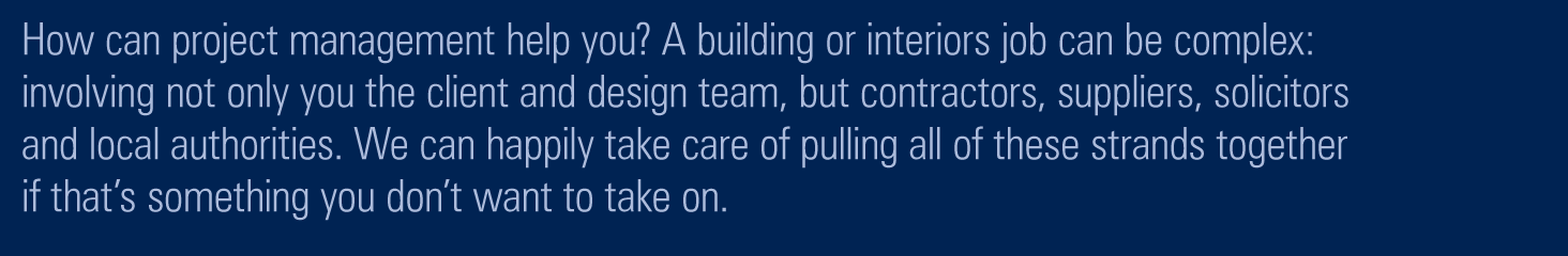 How can project management help you? A building or interior job can be complex: involving not only you the client and the design team, but engineers, suppliers, construction workers, solicitors and planning departments. We can happily take care of pulling all of these strands together if that’s something you don’t don’t want to take on. 